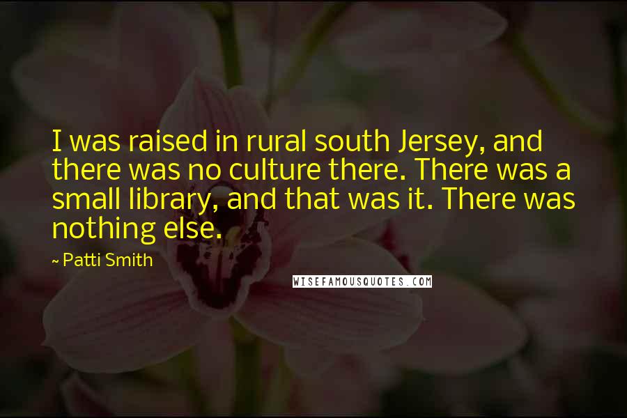 Patti Smith Quotes: I was raised in rural south Jersey, and there was no culture there. There was a small library, and that was it. There was nothing else.