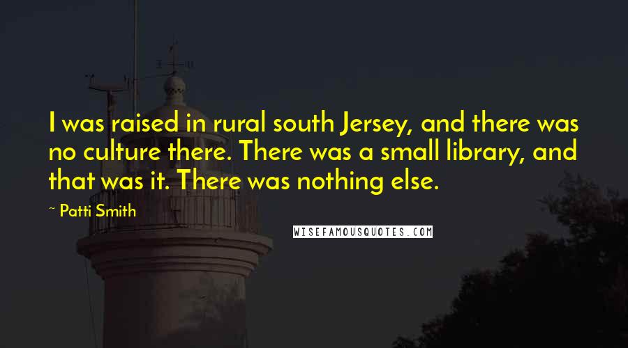 Patti Smith Quotes: I was raised in rural south Jersey, and there was no culture there. There was a small library, and that was it. There was nothing else.
