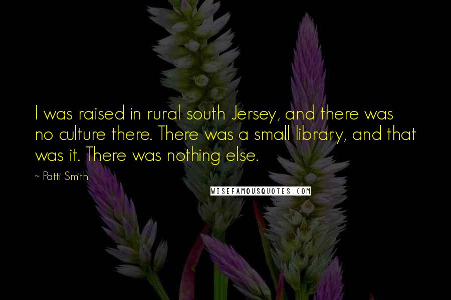 Patti Smith Quotes: I was raised in rural south Jersey, and there was no culture there. There was a small library, and that was it. There was nothing else.