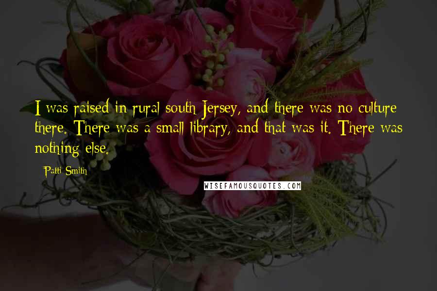 Patti Smith Quotes: I was raised in rural south Jersey, and there was no culture there. There was a small library, and that was it. There was nothing else.