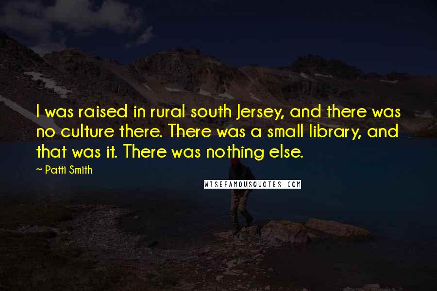 Patti Smith Quotes: I was raised in rural south Jersey, and there was no culture there. There was a small library, and that was it. There was nothing else.