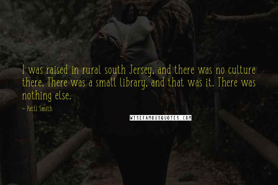 Patti Smith Quotes: I was raised in rural south Jersey, and there was no culture there. There was a small library, and that was it. There was nothing else.