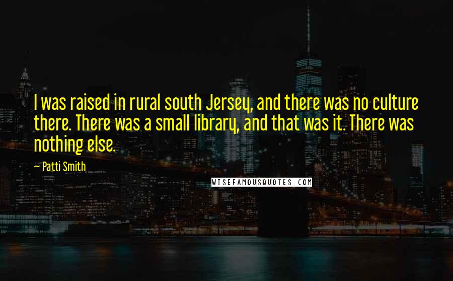 Patti Smith Quotes: I was raised in rural south Jersey, and there was no culture there. There was a small library, and that was it. There was nothing else.