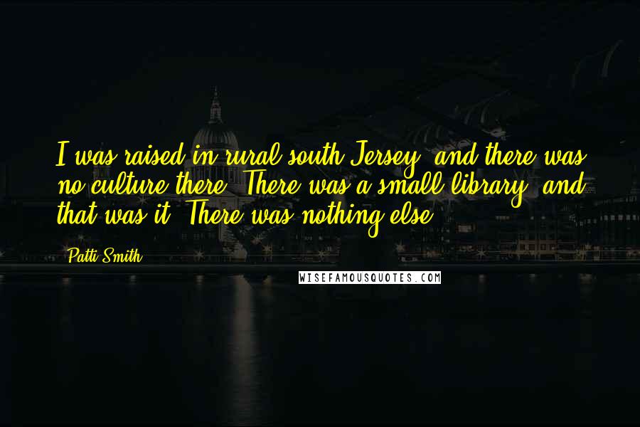 Patti Smith Quotes: I was raised in rural south Jersey, and there was no culture there. There was a small library, and that was it. There was nothing else.