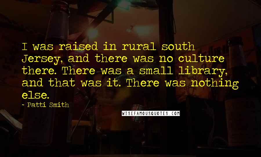 Patti Smith Quotes: I was raised in rural south Jersey, and there was no culture there. There was a small library, and that was it. There was nothing else.