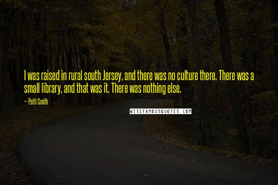 Patti Smith Quotes: I was raised in rural south Jersey, and there was no culture there. There was a small library, and that was it. There was nothing else.