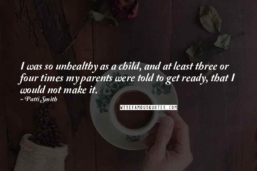 Patti Smith Quotes: I was so unhealthy as a child, and at least three or four times my parents were told to get ready, that I would not make it.