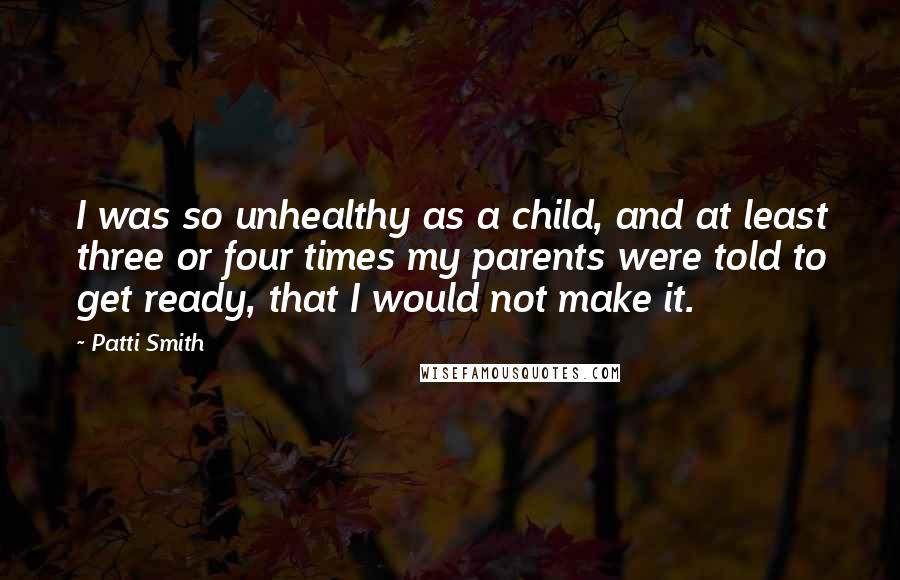 Patti Smith Quotes: I was so unhealthy as a child, and at least three or four times my parents were told to get ready, that I would not make it.