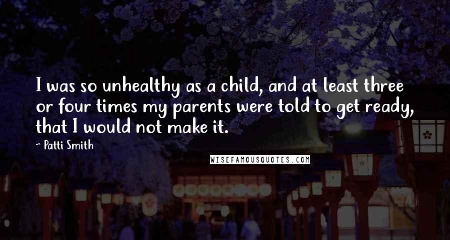 Patti Smith Quotes: I was so unhealthy as a child, and at least three or four times my parents were told to get ready, that I would not make it.