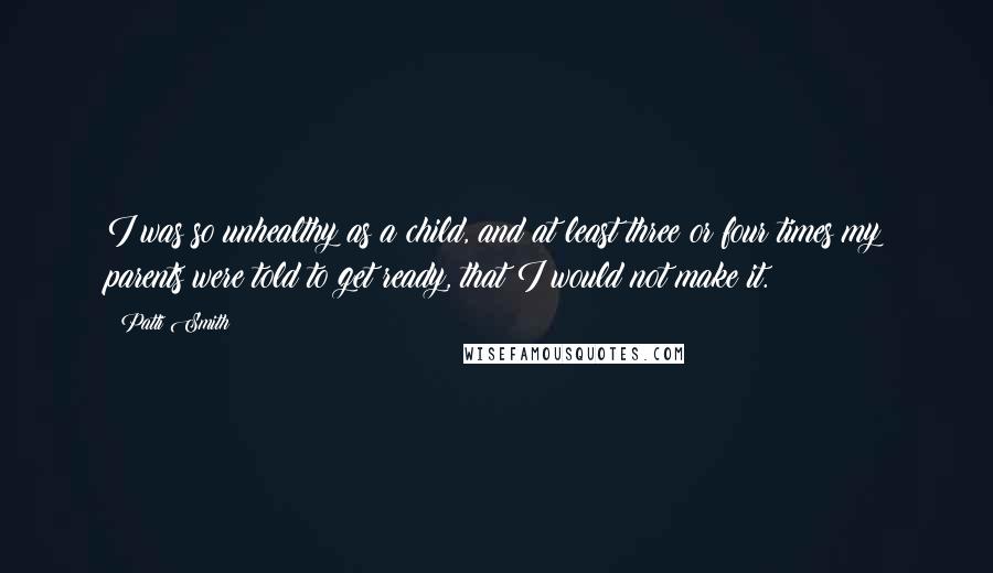 Patti Smith Quotes: I was so unhealthy as a child, and at least three or four times my parents were told to get ready, that I would not make it.