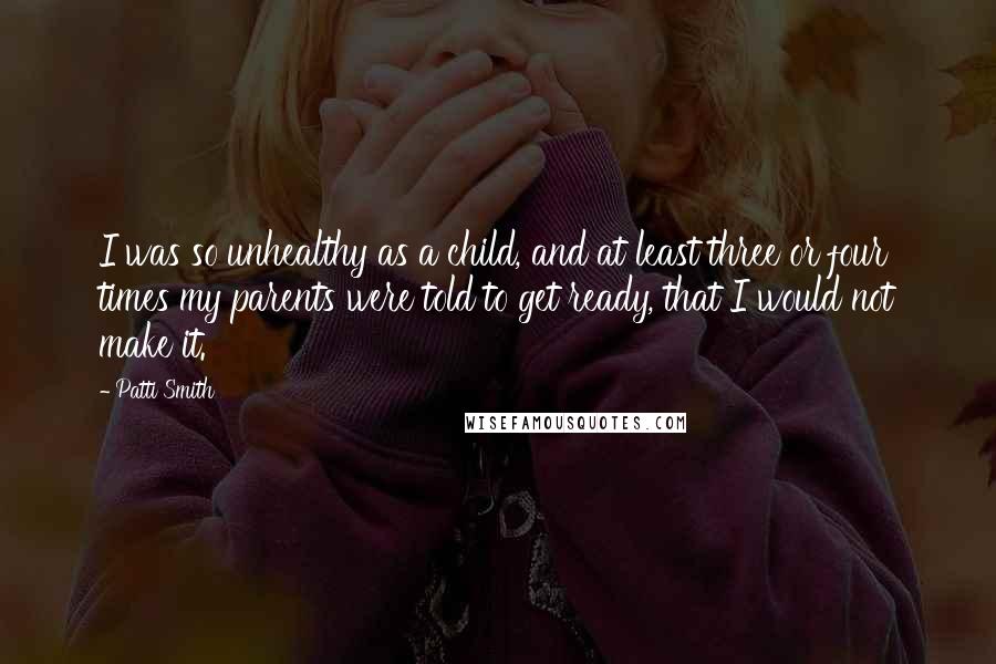 Patti Smith Quotes: I was so unhealthy as a child, and at least three or four times my parents were told to get ready, that I would not make it.