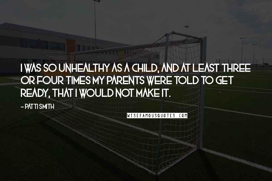 Patti Smith Quotes: I was so unhealthy as a child, and at least three or four times my parents were told to get ready, that I would not make it.