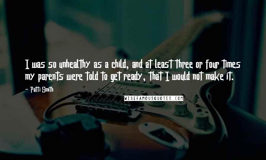 Patti Smith Quotes: I was so unhealthy as a child, and at least three or four times my parents were told to get ready, that I would not make it.