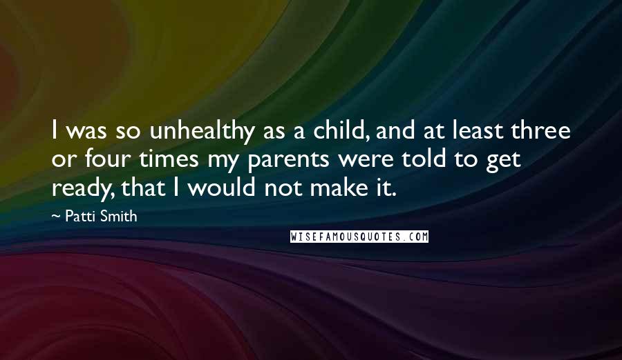 Patti Smith Quotes: I was so unhealthy as a child, and at least three or four times my parents were told to get ready, that I would not make it.