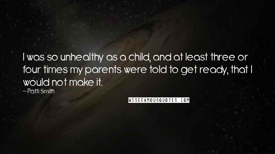 Patti Smith Quotes: I was so unhealthy as a child, and at least three or four times my parents were told to get ready, that I would not make it.