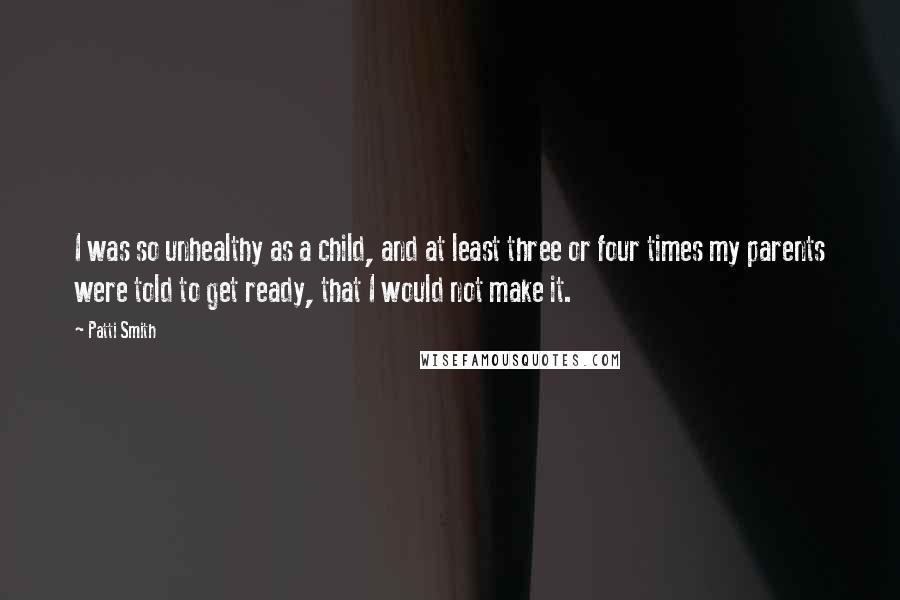 Patti Smith Quotes: I was so unhealthy as a child, and at least three or four times my parents were told to get ready, that I would not make it.