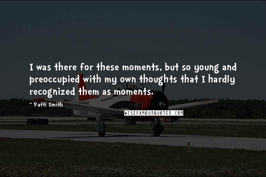 Patti Smith Quotes: I was there for these moments, but so young and preoccupied with my own thoughts that I hardly recognized them as moments.