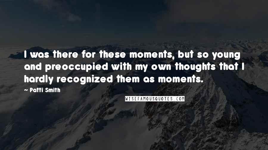 Patti Smith Quotes: I was there for these moments, but so young and preoccupied with my own thoughts that I hardly recognized them as moments.