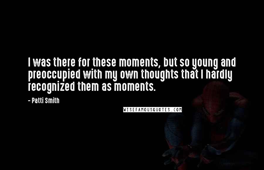 Patti Smith Quotes: I was there for these moments, but so young and preoccupied with my own thoughts that I hardly recognized them as moments.