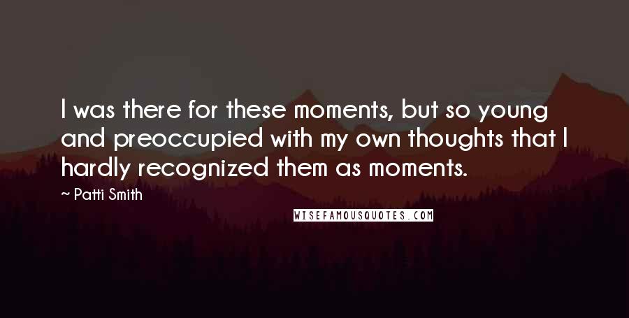 Patti Smith Quotes: I was there for these moments, but so young and preoccupied with my own thoughts that I hardly recognized them as moments.