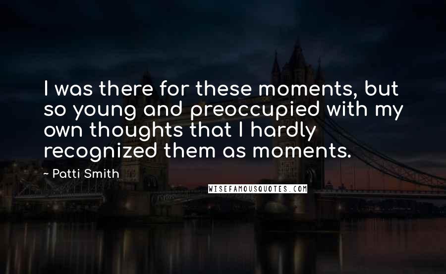 Patti Smith Quotes: I was there for these moments, but so young and preoccupied with my own thoughts that I hardly recognized them as moments.