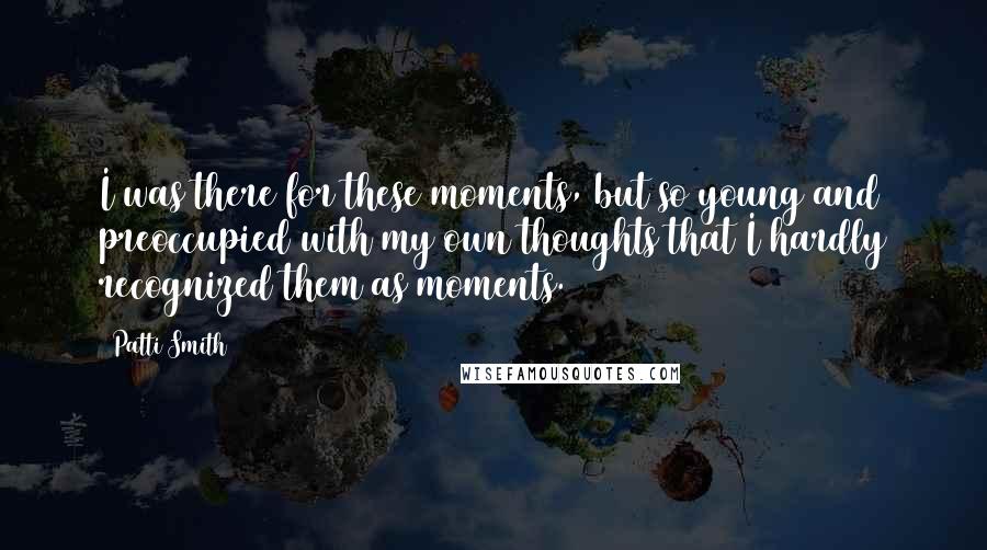 Patti Smith Quotes: I was there for these moments, but so young and preoccupied with my own thoughts that I hardly recognized them as moments.