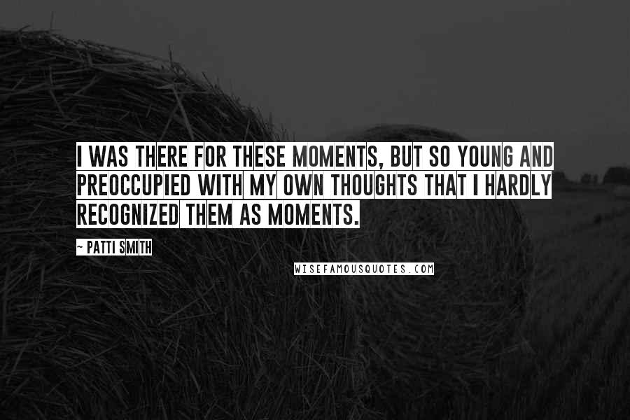 Patti Smith Quotes: I was there for these moments, but so young and preoccupied with my own thoughts that I hardly recognized them as moments.
