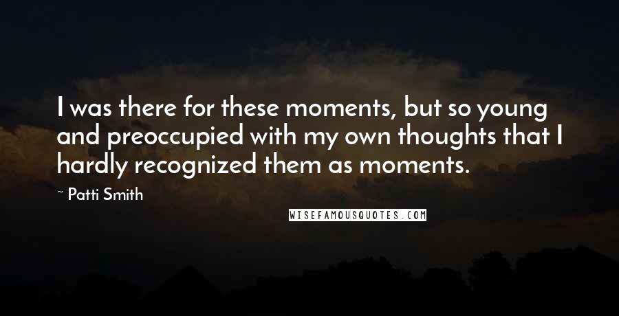 Patti Smith Quotes: I was there for these moments, but so young and preoccupied with my own thoughts that I hardly recognized them as moments.