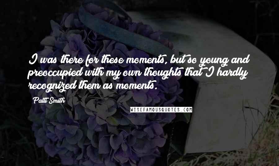 Patti Smith Quotes: I was there for these moments, but so young and preoccupied with my own thoughts that I hardly recognized them as moments.