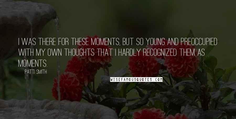 Patti Smith Quotes: I was there for these moments, but so young and preoccupied with my own thoughts that I hardly recognized them as moments.