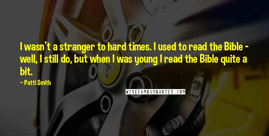 Patti Smith Quotes: I wasn't a stranger to hard times. I used to read the Bible - well, I still do, but when I was young I read the Bible quite a bit.