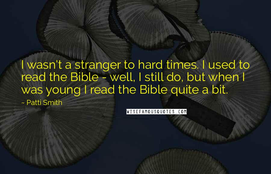 Patti Smith Quotes: I wasn't a stranger to hard times. I used to read the Bible - well, I still do, but when I was young I read the Bible quite a bit.