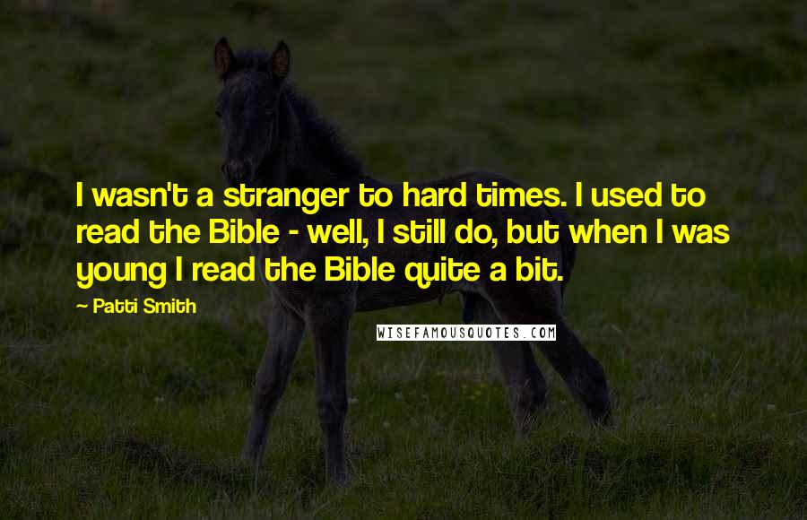Patti Smith Quotes: I wasn't a stranger to hard times. I used to read the Bible - well, I still do, but when I was young I read the Bible quite a bit.