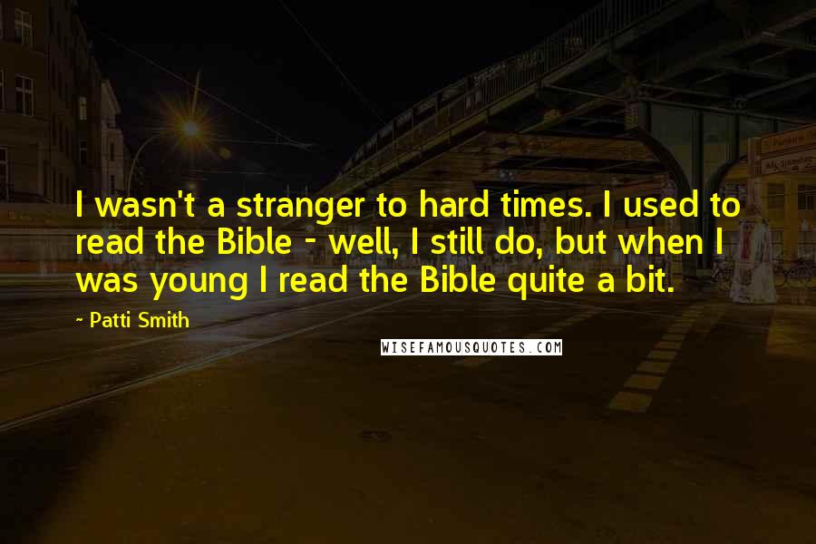 Patti Smith Quotes: I wasn't a stranger to hard times. I used to read the Bible - well, I still do, but when I was young I read the Bible quite a bit.