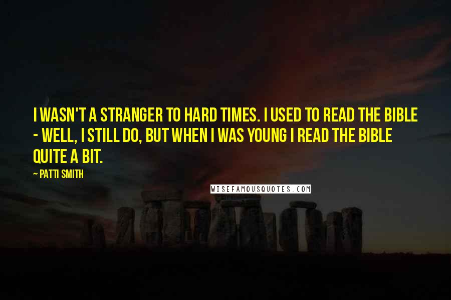 Patti Smith Quotes: I wasn't a stranger to hard times. I used to read the Bible - well, I still do, but when I was young I read the Bible quite a bit.