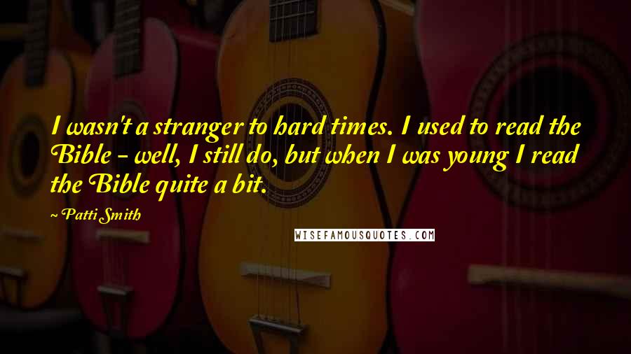 Patti Smith Quotes: I wasn't a stranger to hard times. I used to read the Bible - well, I still do, but when I was young I read the Bible quite a bit.