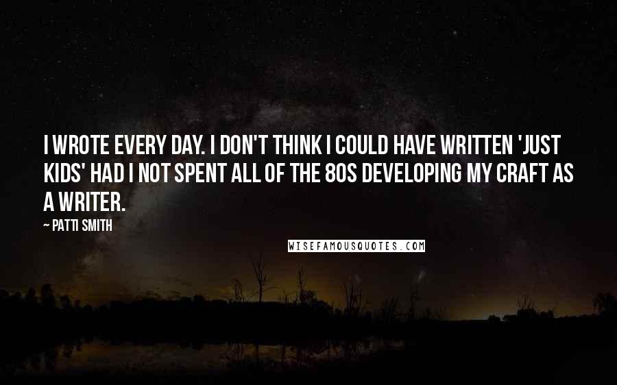 Patti Smith Quotes: I wrote every day. I don't think I could have written 'Just Kids' had I not spent all of the 80s developing my craft as a writer.