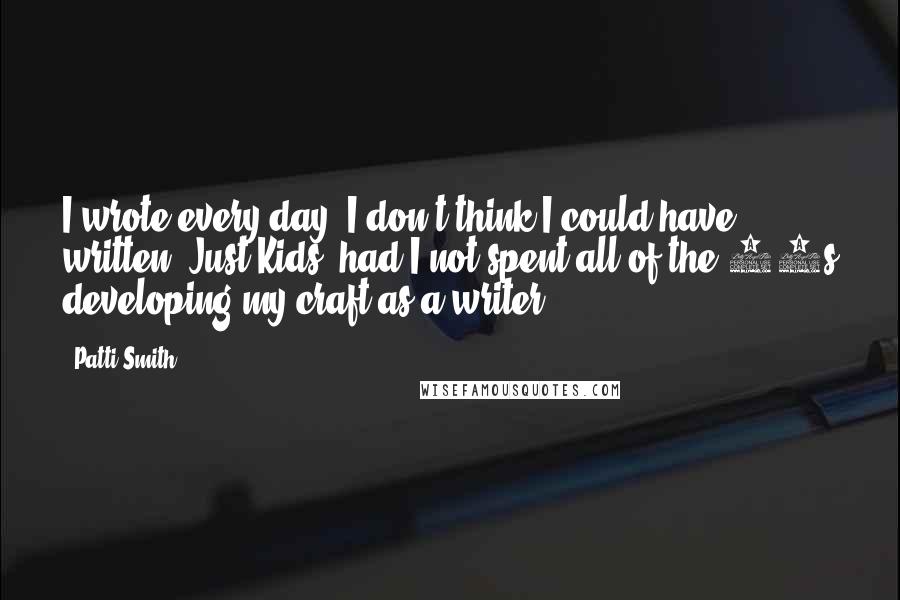 Patti Smith Quotes: I wrote every day. I don't think I could have written 'Just Kids' had I not spent all of the 80s developing my craft as a writer.