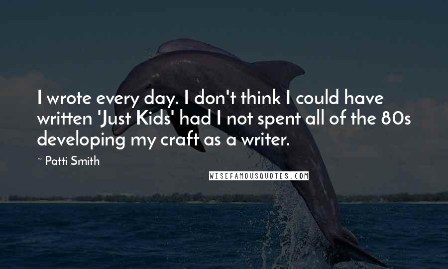 Patti Smith Quotes: I wrote every day. I don't think I could have written 'Just Kids' had I not spent all of the 80s developing my craft as a writer.