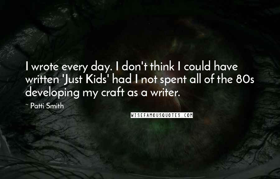 Patti Smith Quotes: I wrote every day. I don't think I could have written 'Just Kids' had I not spent all of the 80s developing my craft as a writer.