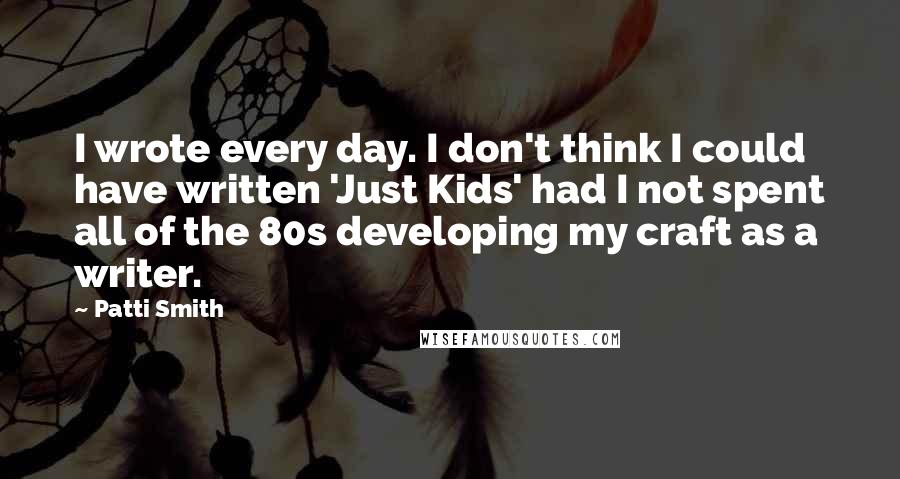 Patti Smith Quotes: I wrote every day. I don't think I could have written 'Just Kids' had I not spent all of the 80s developing my craft as a writer.