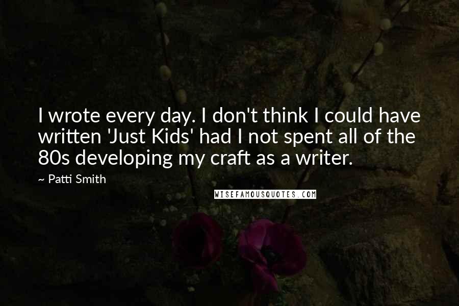 Patti Smith Quotes: I wrote every day. I don't think I could have written 'Just Kids' had I not spent all of the 80s developing my craft as a writer.