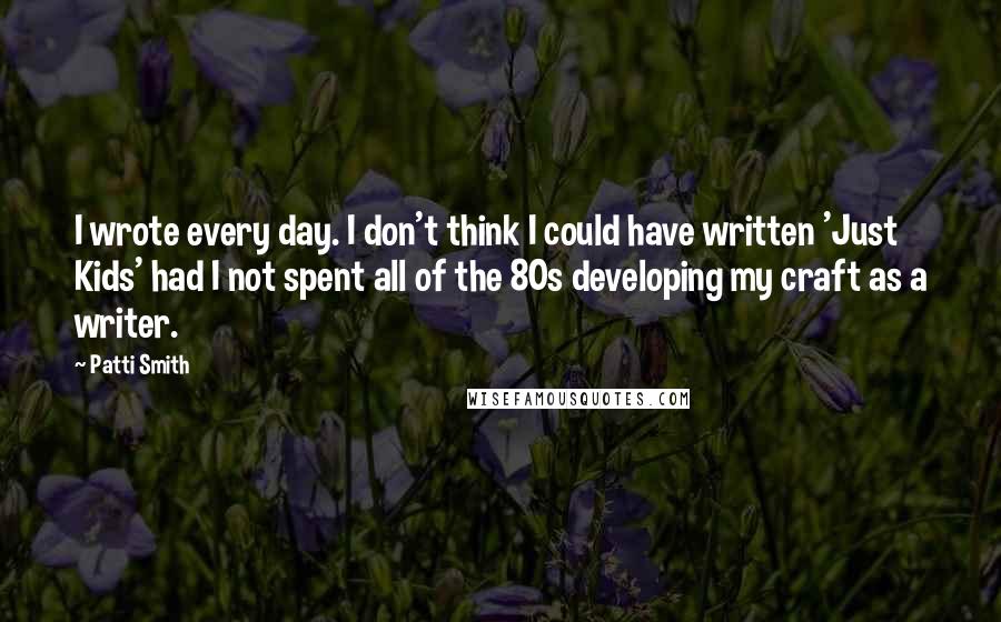 Patti Smith Quotes: I wrote every day. I don't think I could have written 'Just Kids' had I not spent all of the 80s developing my craft as a writer.