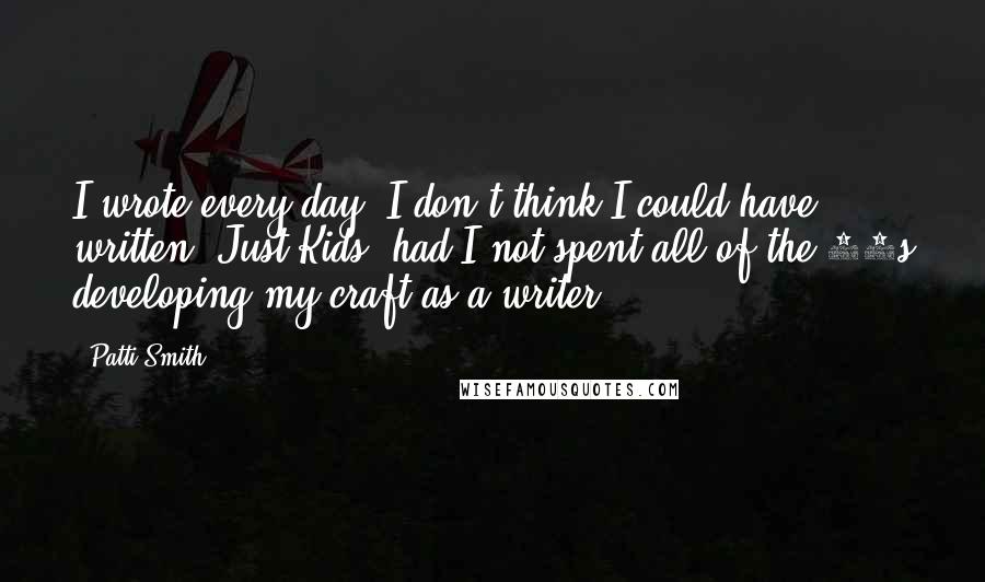 Patti Smith Quotes: I wrote every day. I don't think I could have written 'Just Kids' had I not spent all of the 80s developing my craft as a writer.