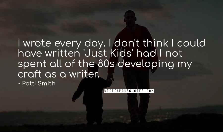 Patti Smith Quotes: I wrote every day. I don't think I could have written 'Just Kids' had I not spent all of the 80s developing my craft as a writer.