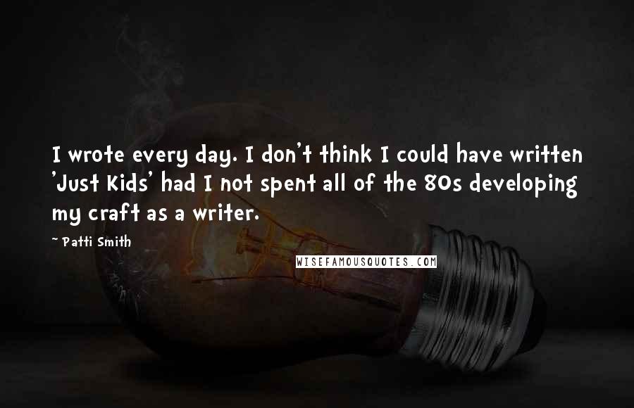 Patti Smith Quotes: I wrote every day. I don't think I could have written 'Just Kids' had I not spent all of the 80s developing my craft as a writer.