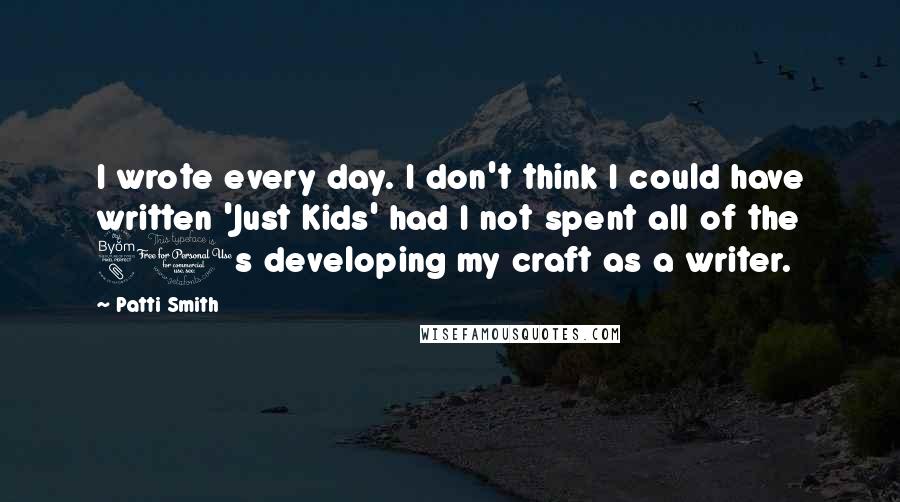 Patti Smith Quotes: I wrote every day. I don't think I could have written 'Just Kids' had I not spent all of the 80s developing my craft as a writer.