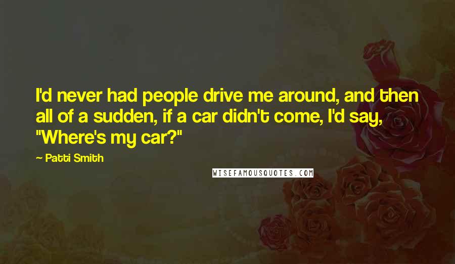 Patti Smith Quotes: I'd never had people drive me around, and then all of a sudden, if a car didn't come, I'd say, "Where's my car?"