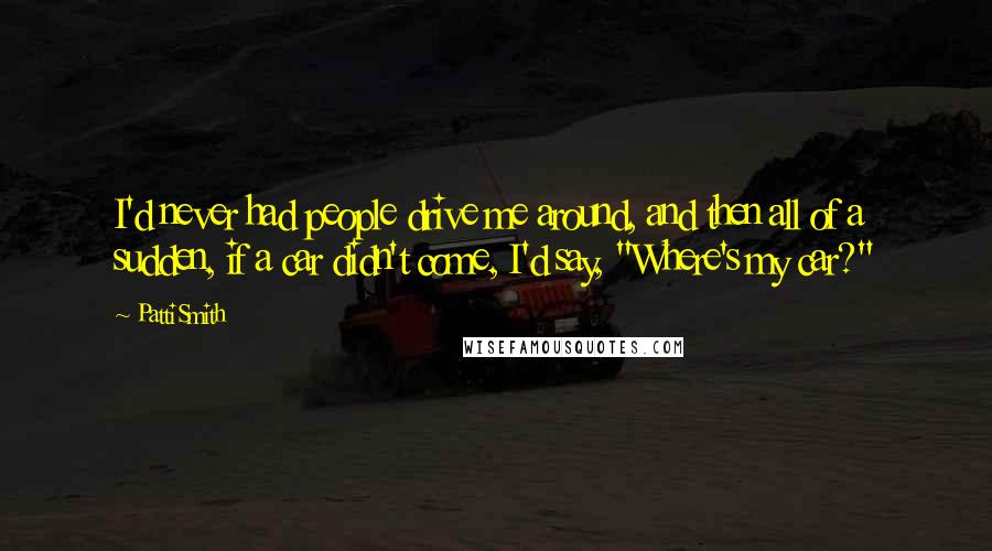 Patti Smith Quotes: I'd never had people drive me around, and then all of a sudden, if a car didn't come, I'd say, "Where's my car?"