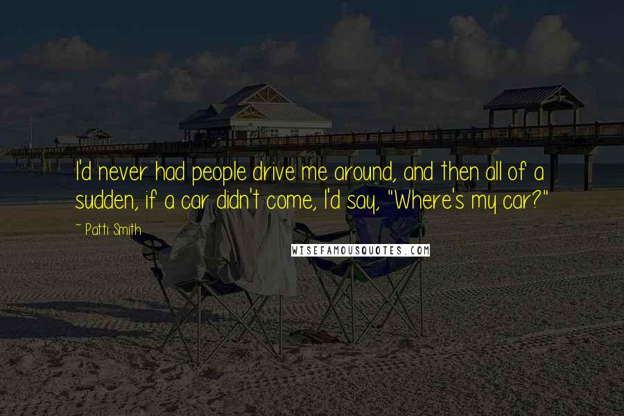 Patti Smith Quotes: I'd never had people drive me around, and then all of a sudden, if a car didn't come, I'd say, "Where's my car?"